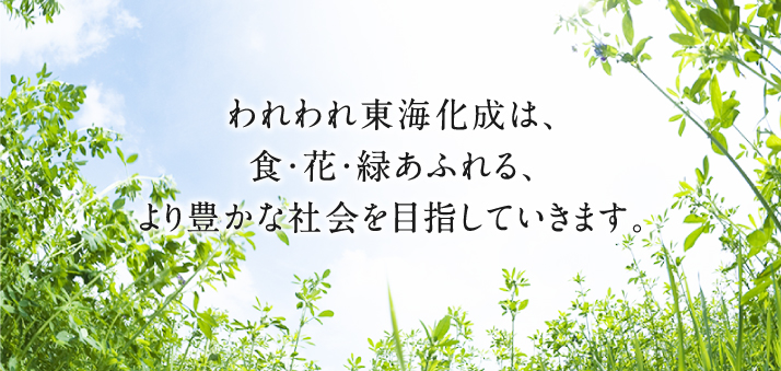 われわれ東海化成は、食・花・緑あふれる、より豊かな会社を目指していきます。