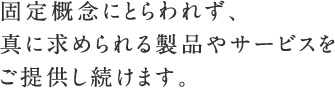 固定概念にとらわれず、真に求められる製品やサービスをご提供し続けます。