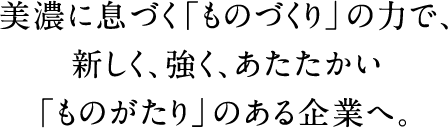 美濃に息づく「ものづくり」の力で、新しく、強く、あたたかい「ものがたり」のある企業へ。