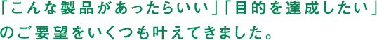 「こんな製品があったらいい」「目的を達成したい」のご要望をいくつも叶えてきました。