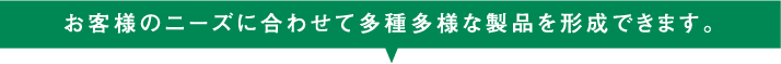 お客様のニューズに合わせて多種多様な製品を形成できます。